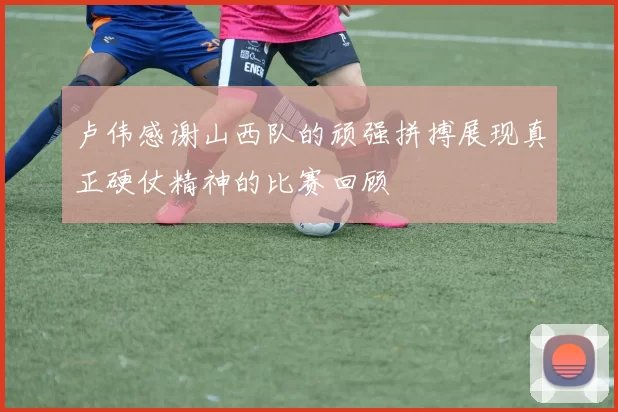 卢伟感谢山西队的顽强拼搏展现真正硬仗精神的比赛回顾