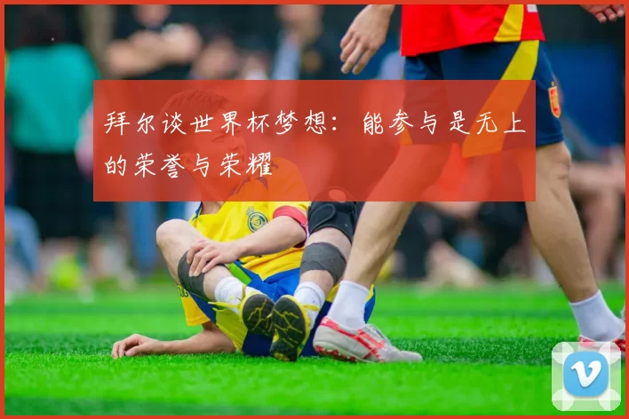 拜尔谈世界杯梦想：能参与是无上的荣誉与荣耀