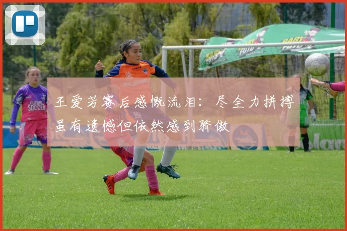 王爱芳赛后感慨流泪：尽全力拼搏虽有遗憾但依然感到骄傲