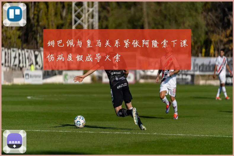 姆巴佩与皇马关系紧张阿隆索下课伤病度假成导火索