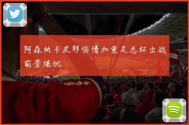 阿森纳卡皮耶伤情加重足总杯出战前景堪忧