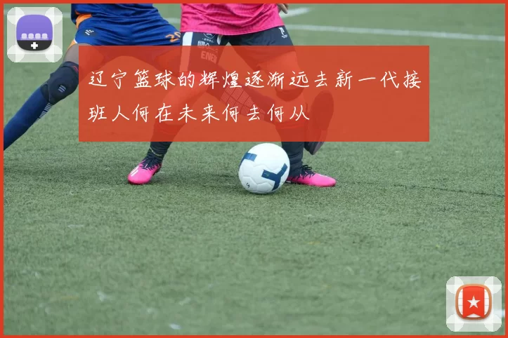 辽宁篮球的辉煌逐渐远去新一代接班人何在未来何去何从