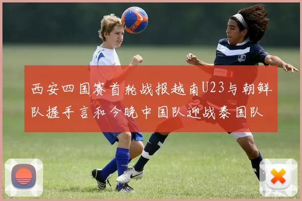 西安四国赛首轮战报越南U23与朝鲜队握手言和今晚中国队迎战泰国队