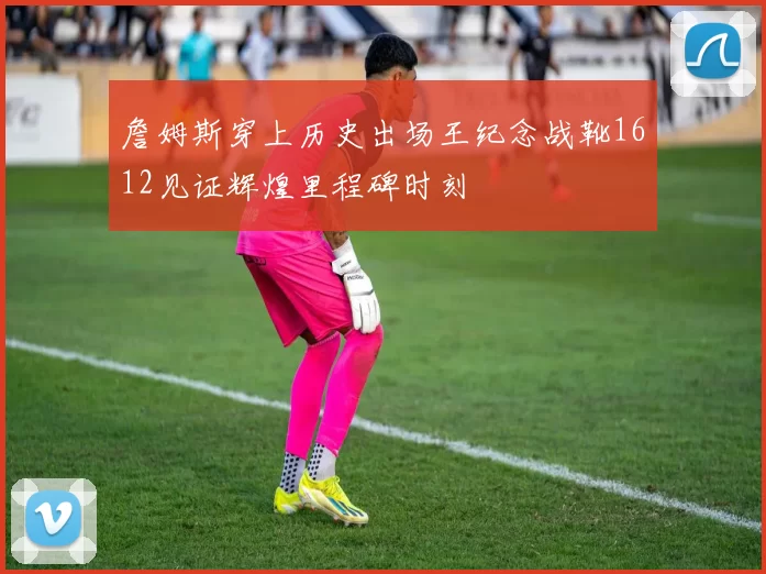 詹姆斯穿上历史出场王纪念战靴1612见证辉煌里程碑时刻