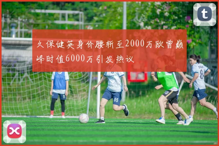 久保健英身价腰斩至2000万欧曾巅峰时值6000万引发热议