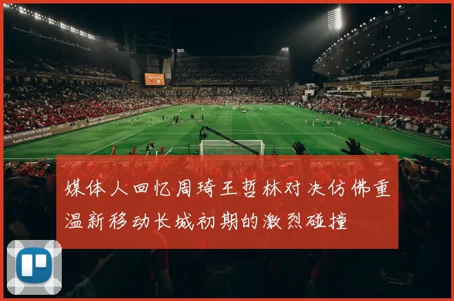 媒体人回忆周琦王哲林对决仿佛重温新移动长城初期的激烈碰撞